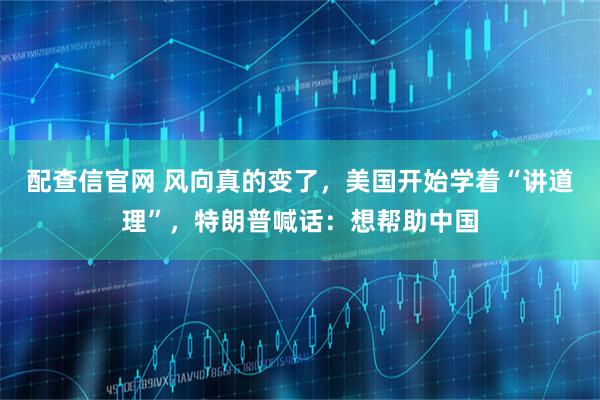 配查信官网 风向真的变了，美国开始学着“讲道理”，特朗普喊话：想帮助中国