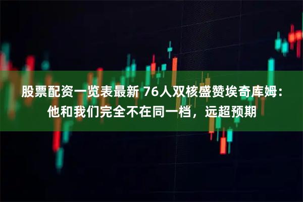 股票配资一览表最新 76人双核盛赞埃奇库姆：他和我们完全不在同一档，远超预期