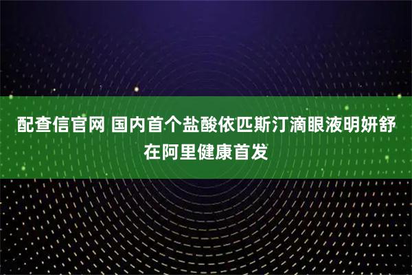 配查信官网 国内首个盐酸依匹斯汀滴眼液明妍舒在阿里健康首发