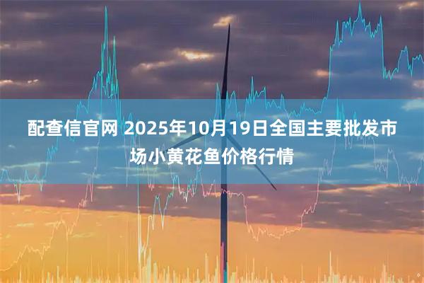 配查信官网 2025年10月19日全国主要批发市场小黄花鱼价格行情