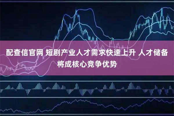 配查信官网 短剧产业人才需求快速上升 人才储备将成核心竞争优势