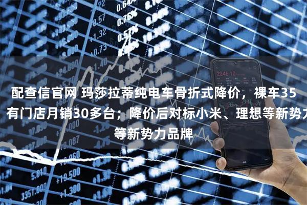 配查信官网 玛莎拉蒂纯电车骨折式降价，裸车35万起，有门店月销30多台；降价后对标小米、理想等新势力品牌