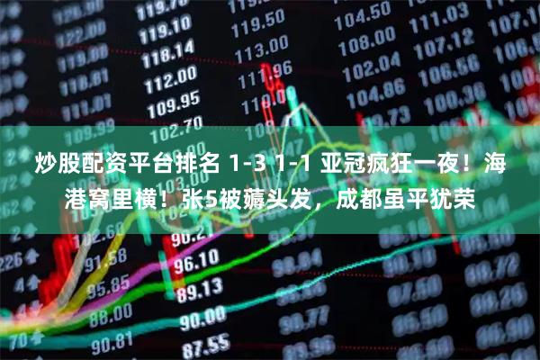 炒股配资平台排名 1-3 1-1 亚冠疯狂一夜！海港窝里横！张5被薅头发，成都虽平犹荣