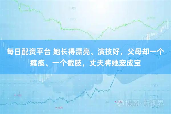 每日配资平台 她长得漂亮、演技好，父母却一个瘫痪、一个截肢，丈夫将她宠成宝