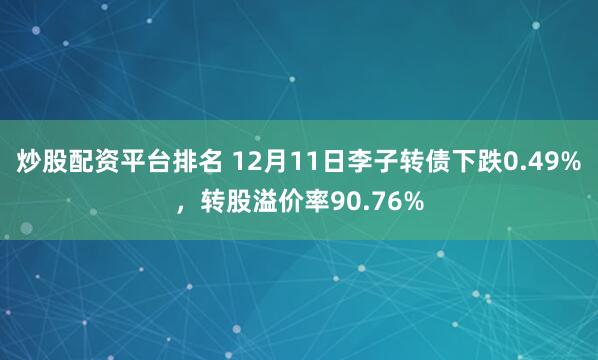 炒股配资平台排名 12月11日李子转债下跌0.49%，转股溢价率90.76%