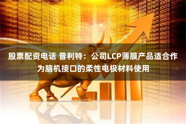 股票配资电话 普利特：公司LCP薄膜产品适合作为脑机接口的柔性电极材料使用