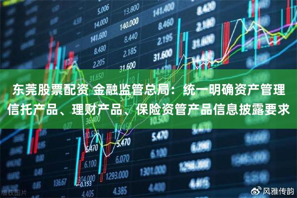 东莞股票配资 金融监管总局：统一明确资产管理信托产品、理财产品、保险资管产品信息披露要求