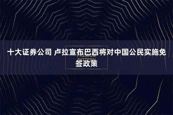 十大证券公司 卢拉宣布巴西将对中国公民实施免签政策