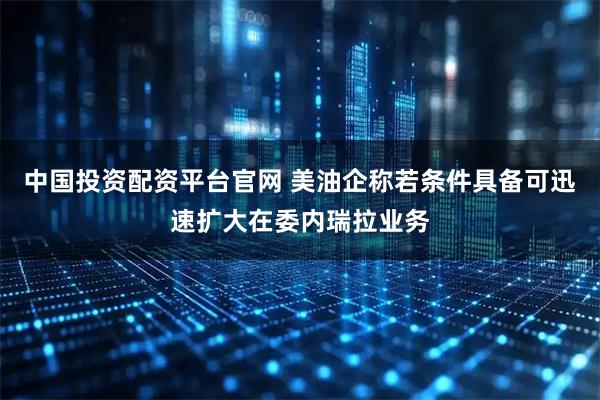中国投资配资平台官网 美油企称若条件具备可迅速扩大在委内瑞拉业务