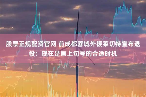股票正规配资官网 前成都蓉城外援莱切特宣布退役：现在是画上句号的合适时机