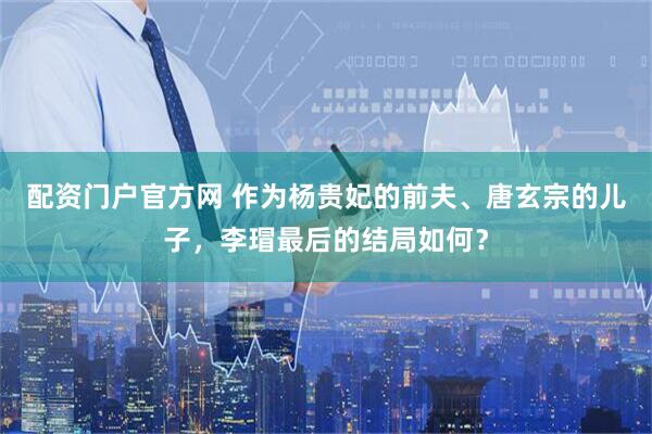 配资门户官方网 作为杨贵妃的前夫、唐玄宗的儿子，李瑁最后的结局如何？