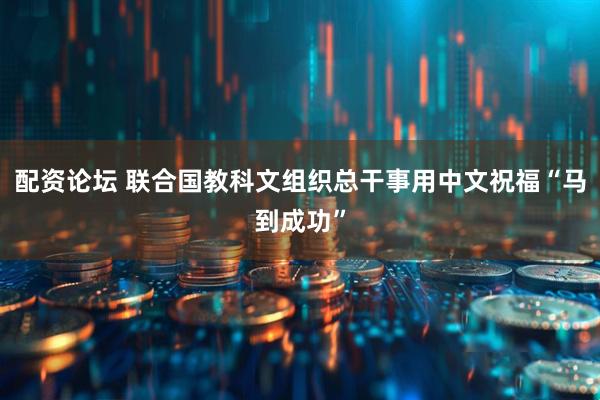 配资论坛 联合国教科文组织总干事用中文祝福“马到成功”
