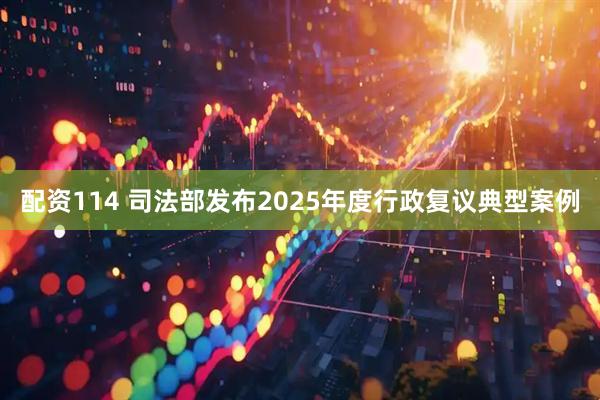 配资114 司法部发布2025年度行政复议典型案例