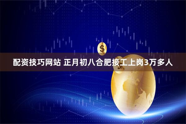 配资技巧网站 正月初八合肥接工上岗3万多人