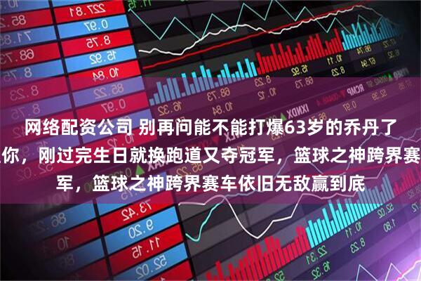 网络配资公司 别再问能不能打爆63岁的乔丹了，人家根本没空理你，刚过完生日就换跑道又夺冠军，篮球之神跨界赛车依旧无敌赢到底