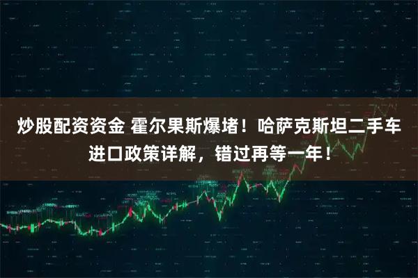 炒股配资资金 霍尔果斯爆堵！哈萨克斯坦二手车进口政策详解，错过再等一年！