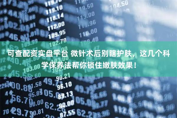 可查配资实盘平台 微针术后别瞎护肤，这几个科学保养法帮你锁住嫩肤效果！