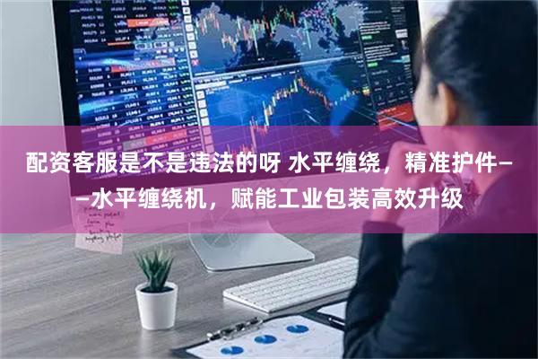 配资客服是不是违法的呀 水平缠绕，精准护件——水平缠绕机，赋能工业包装高效升级