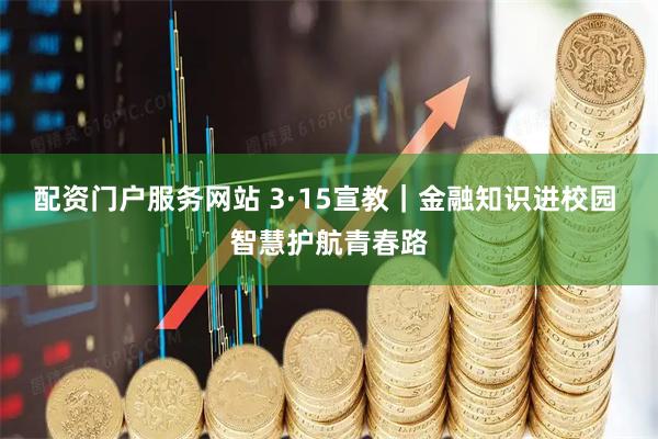 配资门户服务网站 3·15宣教｜金融知识进校园 智慧护航青春路