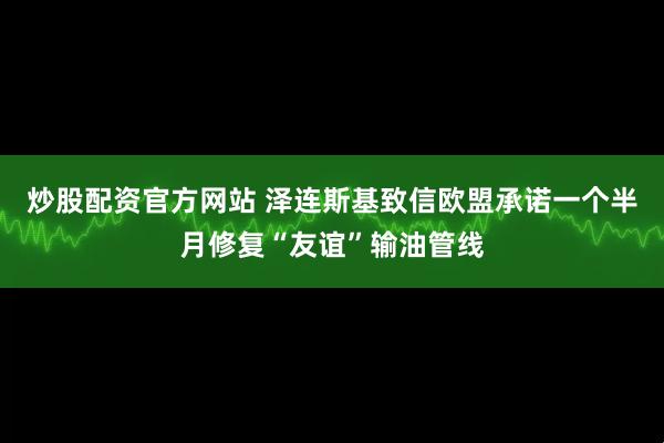 炒股配资官方网站 泽连斯基致信欧盟承诺一个半月修复“友谊”输油管线
