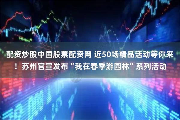 配资炒股中国股票配资网 近50场精品活动等你来！苏州官宣发布“我在春季游园林”系列活动