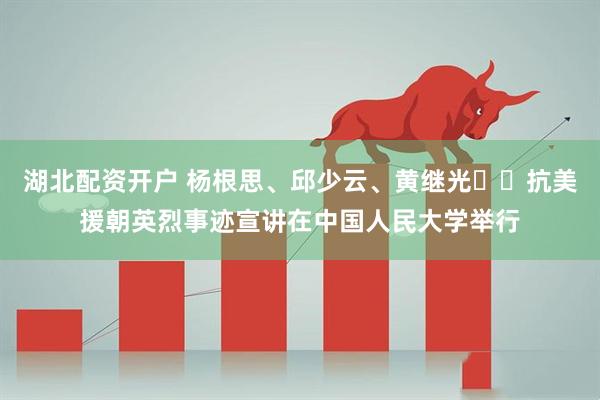 湖北配资开户 杨根思、邱少云、黄继光⋯⋯抗美援朝英烈事迹宣讲在中国人民大学举行