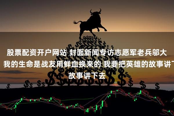 股票配资开户网站 封面新闻专访志愿军老兵邬大为：我的生命是战友用鲜血换来的 我要把英雄的故事讲下去