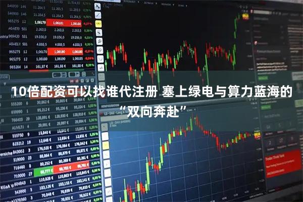 10倍配资可以找谁代注册 塞上绿电与算力蓝海的“双向奔赴”