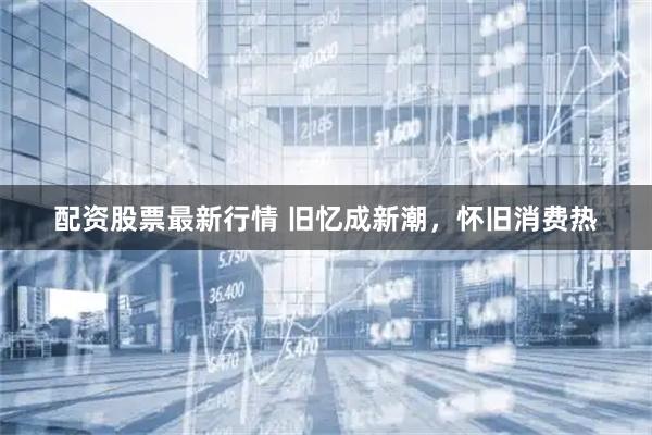 配资股票最新行情 旧忆成新潮，怀旧消费热