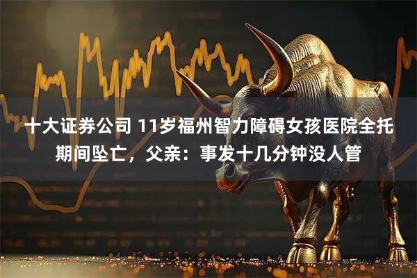 十大证券公司 11岁福州智力障碍女孩医院全托期间坠亡，父亲：事发十几分钟没人管