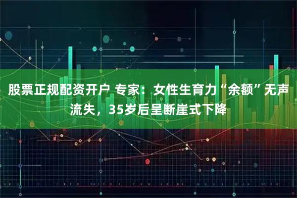 股票正规配资开户 专家：女性生育力“余额”无声流失，35岁后呈断崖式下降