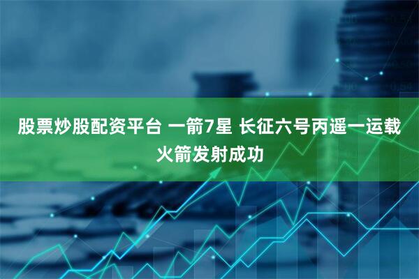 股票炒股配资平台 一箭7星 长征六号丙遥一运载火箭发射成功